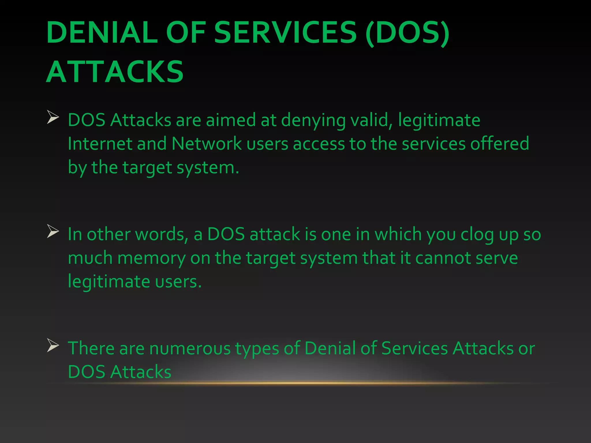 DENIAL OF SERVICES (DOS)
ATTACKS
 DOS Attacks are aimed at denying valid, legitimate
Internet and Network users access to the services offered
by the target system.
 In other words, a DOS attack is one in which you clog up so
much memory on the target system that it cannot serve
legitimate users.
 There are numerous types of Denial of Services Attacks or
DOS Attacks
 