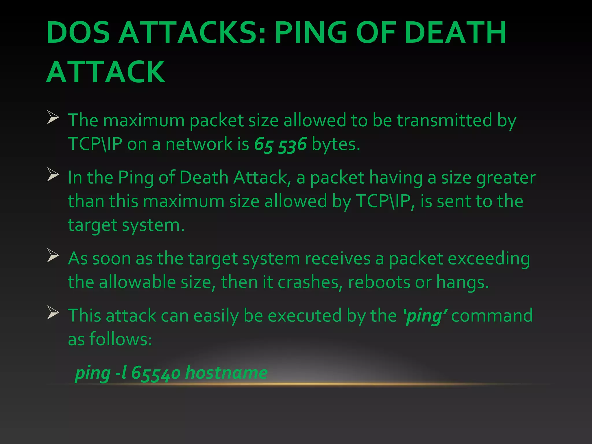 DOS ATTACKS: PING OF DEATH
ATTACK
 The maximum packet size allowed to be transmitted by
TCPIP on a network is 65 536 bytes.
 In the Ping of Death Attack, a packet having a size greater
than this maximum size allowed by TCPIP, is sent to the
target system.
 As soon as the target system receives a packet exceeding
the allowable size, then it crashes, reboots or hangs.
 This attack can easily be executed by the ‘ping’ command
as follows:
ping -l 65540 hostname
 