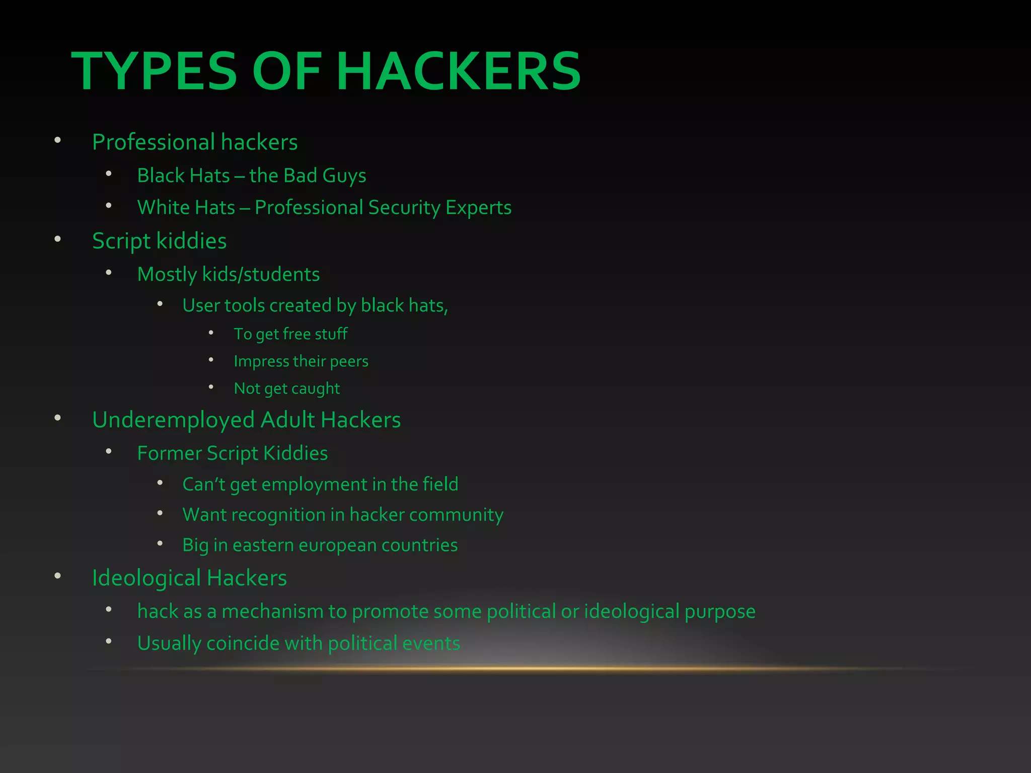 TYPES OF HACKERS
• Professional hackers
• Black Hats – the Bad Guys
• White Hats – Professional Security Experts
• Script kiddies
• Mostly kids/students
• User tools created by black hats,
• To get free stuff
• Impress their peers
• Not get caught
• Underemployed Adult Hackers
• Former Script Kiddies
• Can’t get employment in the field
• Want recognition in hacker community
• Big in eastern european countries
• Ideological Hackers
• hack as a mechanism to promote some political or ideological purpose
• Usually coincide with political events
 