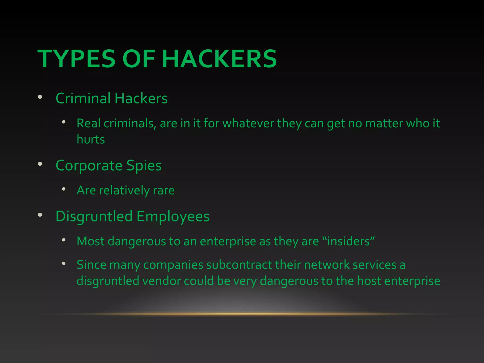 TYPES OF HACKERS
• Criminal Hackers
• Real criminals, are in it for whatever they can get no matter who it
hurts
• Corporate Spies
• Are relatively rare
• Disgruntled Employees
• Most dangerous to an enterprise as they are “insiders”
• Since many companies subcontract their network services a
disgruntled vendor could be very dangerous to the host enterprise
 