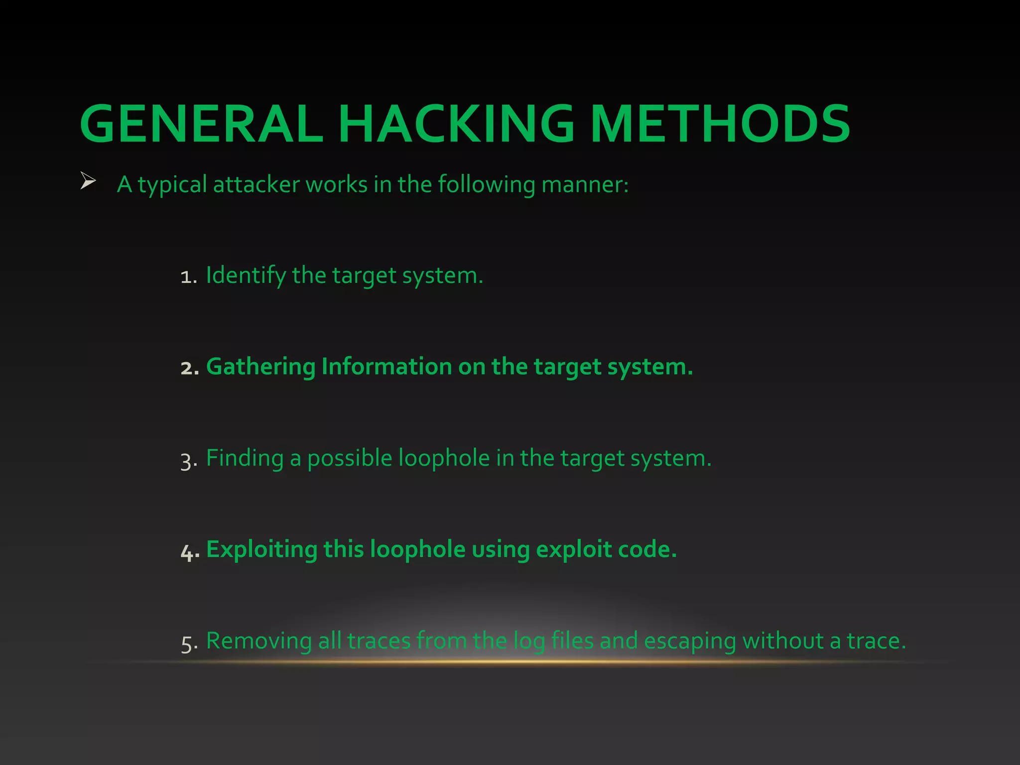 GENERAL HACKING METHODS
 A typical attacker works in the following manner:
1. Identify the target system.
2. Gathering Information on the target system.
3. Finding a possible loophole in the target system.
4. Exploiting this loophole using exploit code.
5. Removing all traces from the log files and escaping without a trace.
 