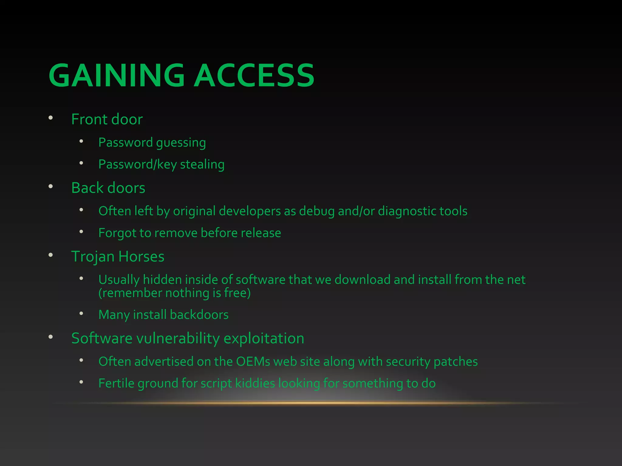 GAINING ACCESS
• Front door
• Password guessing
• Password/key stealing
• Back doors
• Often left by original developers as debug and/or diagnostic tools
• Forgot to remove before release
• Trojan Horses
• Usually hidden inside of software that we download and install from the net
(remember nothing is free)
• Many install backdoors
• Software vulnerability exploitation
• Often advertised on the OEMs web site along with security patches
• Fertile ground for script kiddies looking for something to do
 