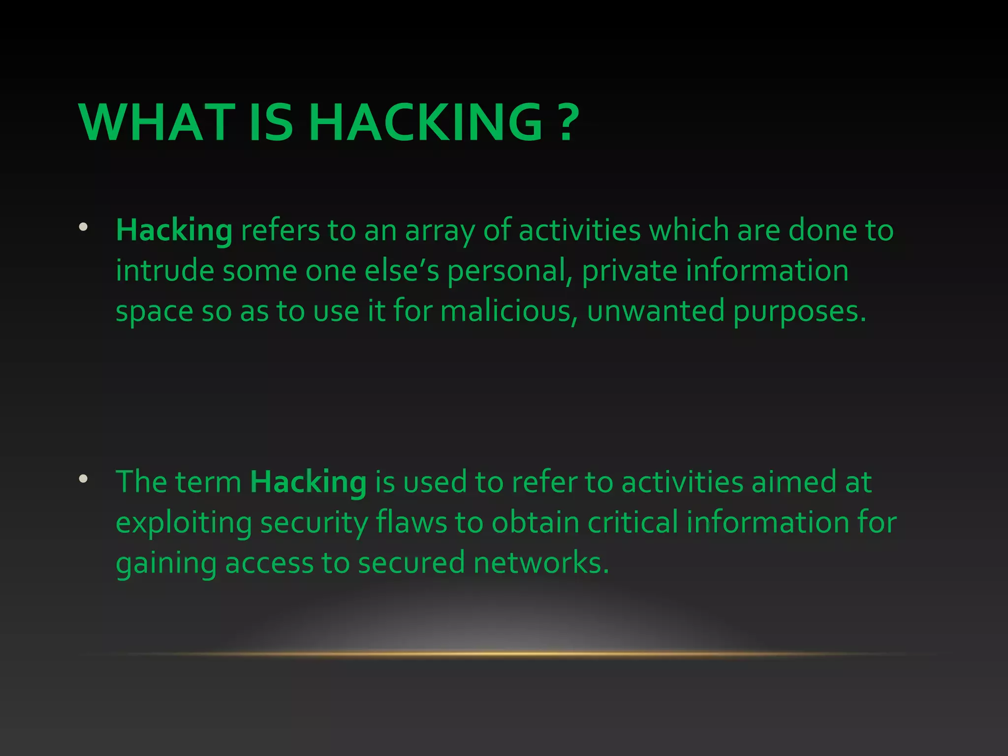 WHAT IS HACKING ?
• Hacking refers to an array of activities which are done to
intrude some one else’s personal, private information
space so as to use it for malicious, unwanted purposes.
• The term Hacking is used to refer to activities aimed at
exploiting security flaws to obtain critical information for
gaining access to secured networks.
 