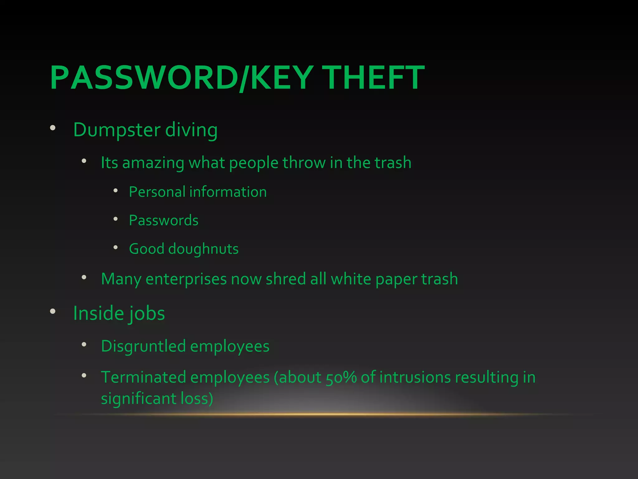 PASSWORD/KEY THEFT
• Dumpster diving
• Its amazing what people throw in the trash
• Personal information
• Passwords
• Good doughnuts
• Many enterprises now shred all white paper trash
• Inside jobs
• Disgruntled employees
• Terminated employees (about 50% of intrusions resulting in
significant loss)
 