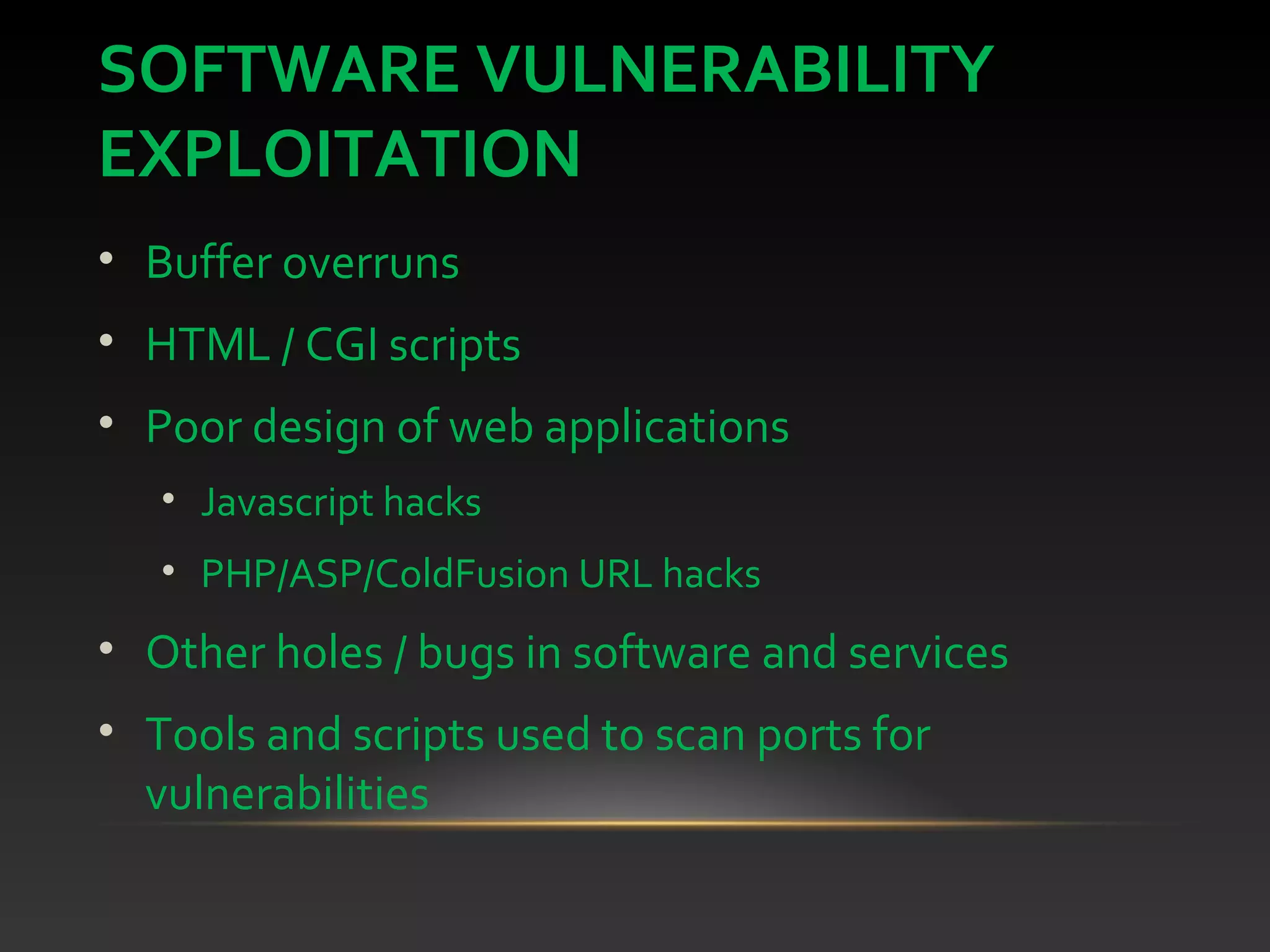 SOFTWARE VULNERABILITY
EXPLOITATION
• Buffer overruns
• HTML / CGI scripts
• Poor design of web applications
• Javascript hacks
• PHP/ASP/ColdFusion URL hacks
• Other holes / bugs in software and services
• Tools and scripts used to scan ports for
vulnerabilities
 