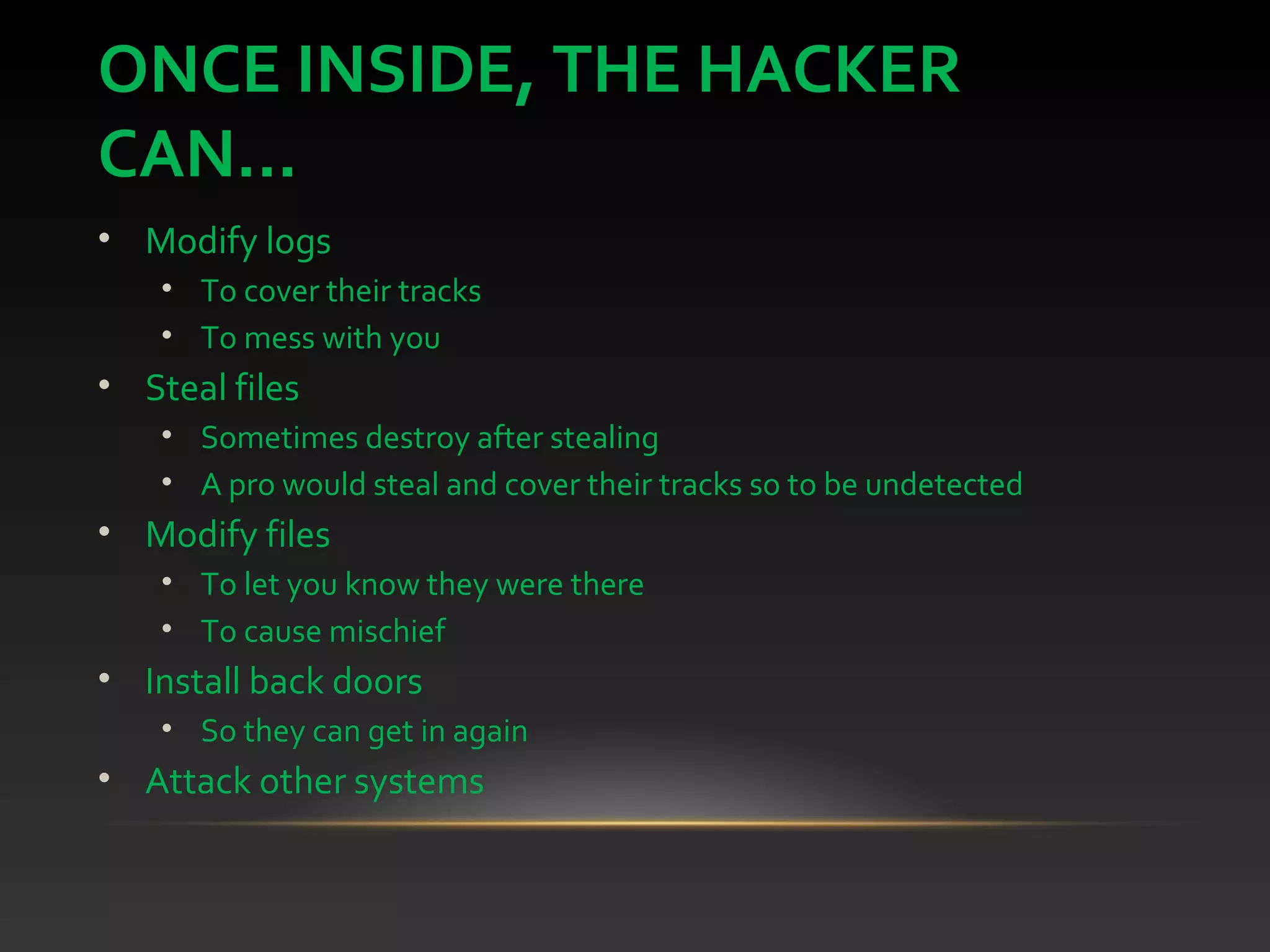 ONCE INSIDE, THE HACKER
CAN...
• Modify logs
• To cover their tracks
• To mess with you
• Steal files
• Sometimes destroy after stealing
• A pro would steal and cover their tracks so to be undetected
• Modify files
• To let you know they were there
• To cause mischief
• Install back doors
• So they can get in again
• Attack other systems
 