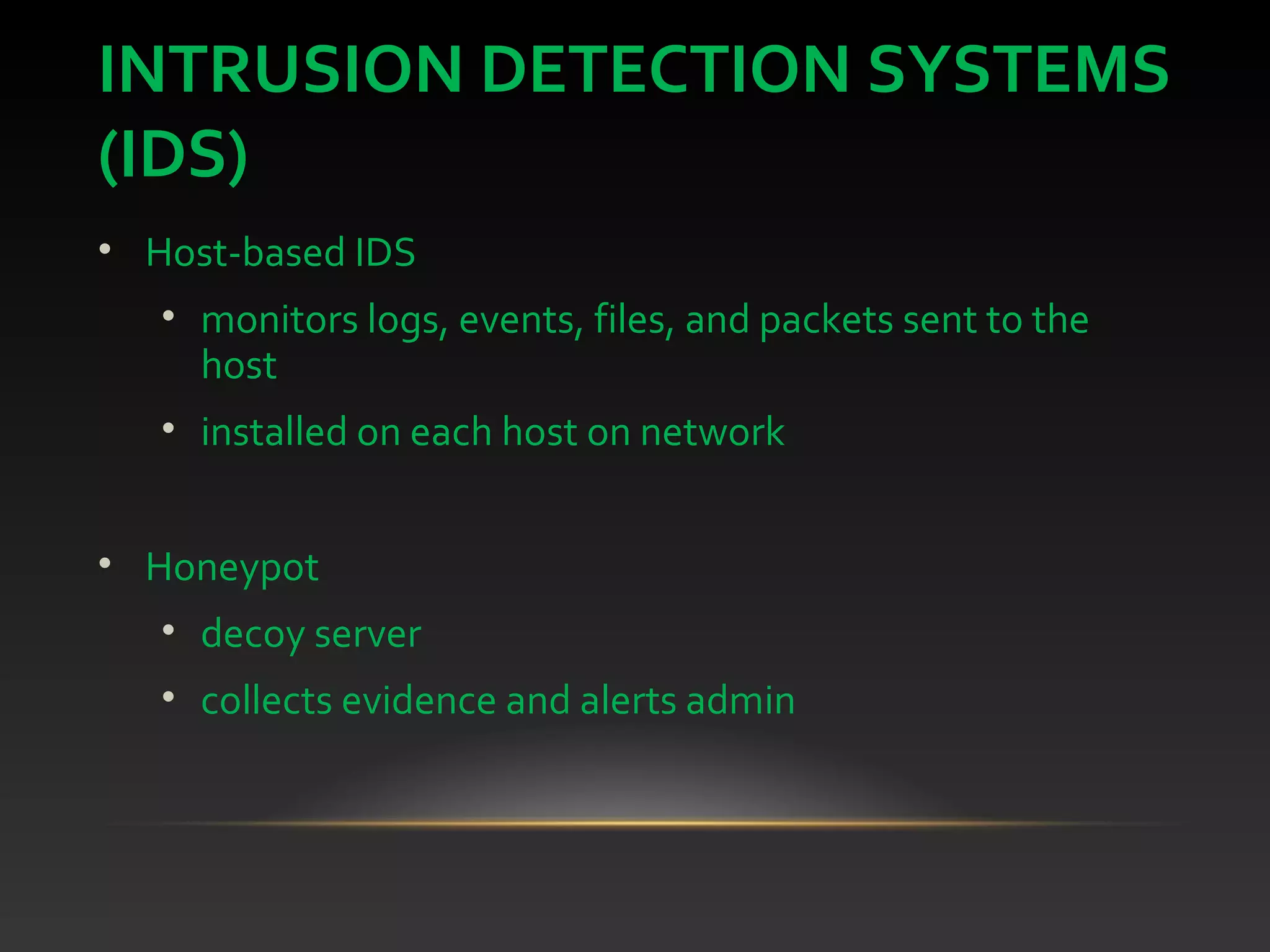 INTRUSION DETECTION SYSTEMS
(IDS)
• Host-based IDS
• monitors logs, events, files, and packets sent to the
host
• installed on each host on network
• Honeypot
• decoy server
• collects evidence and alerts admin
 