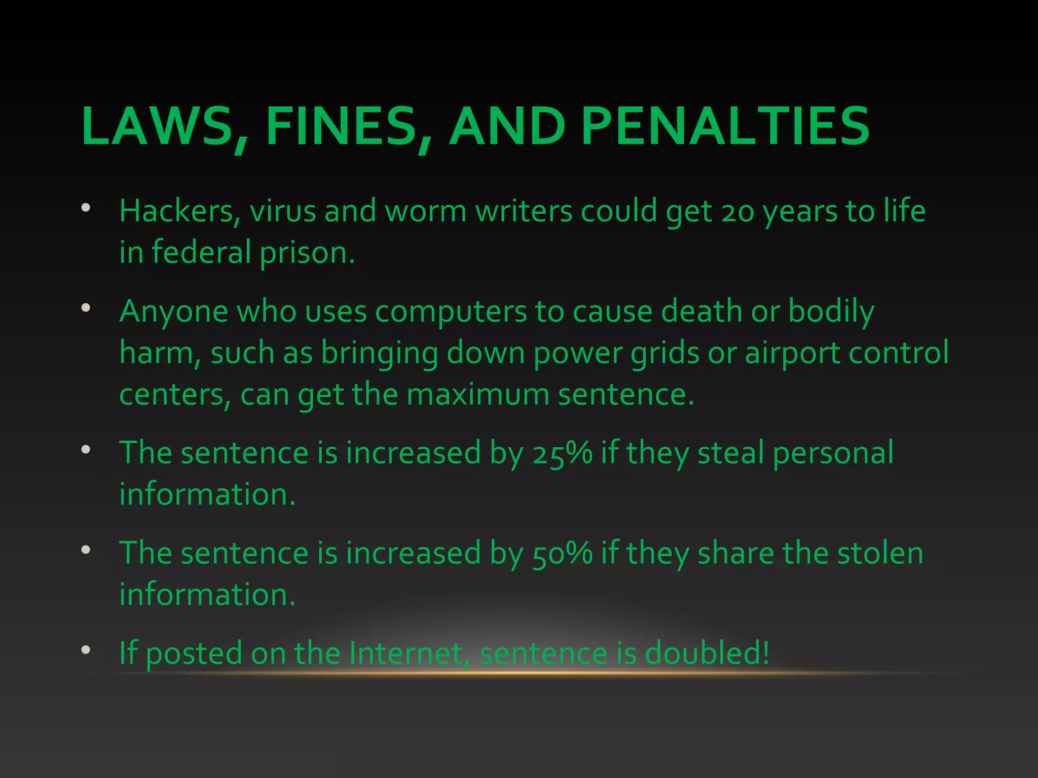 LAWS, FINES, AND PENALTIES
• Hackers, virus and worm writers could get 20 years to life
in federal prison.
• Anyone who uses computers to cause death or bodily
harm, such as bringing down power grids or airport control
centers, can get the maximum sentence.
• The sentence is increased by 25% if they steal personal
information.
• The sentence is increased by 50% if they share the stolen
information.
• If posted on the Internet, sentence is doubled!
 