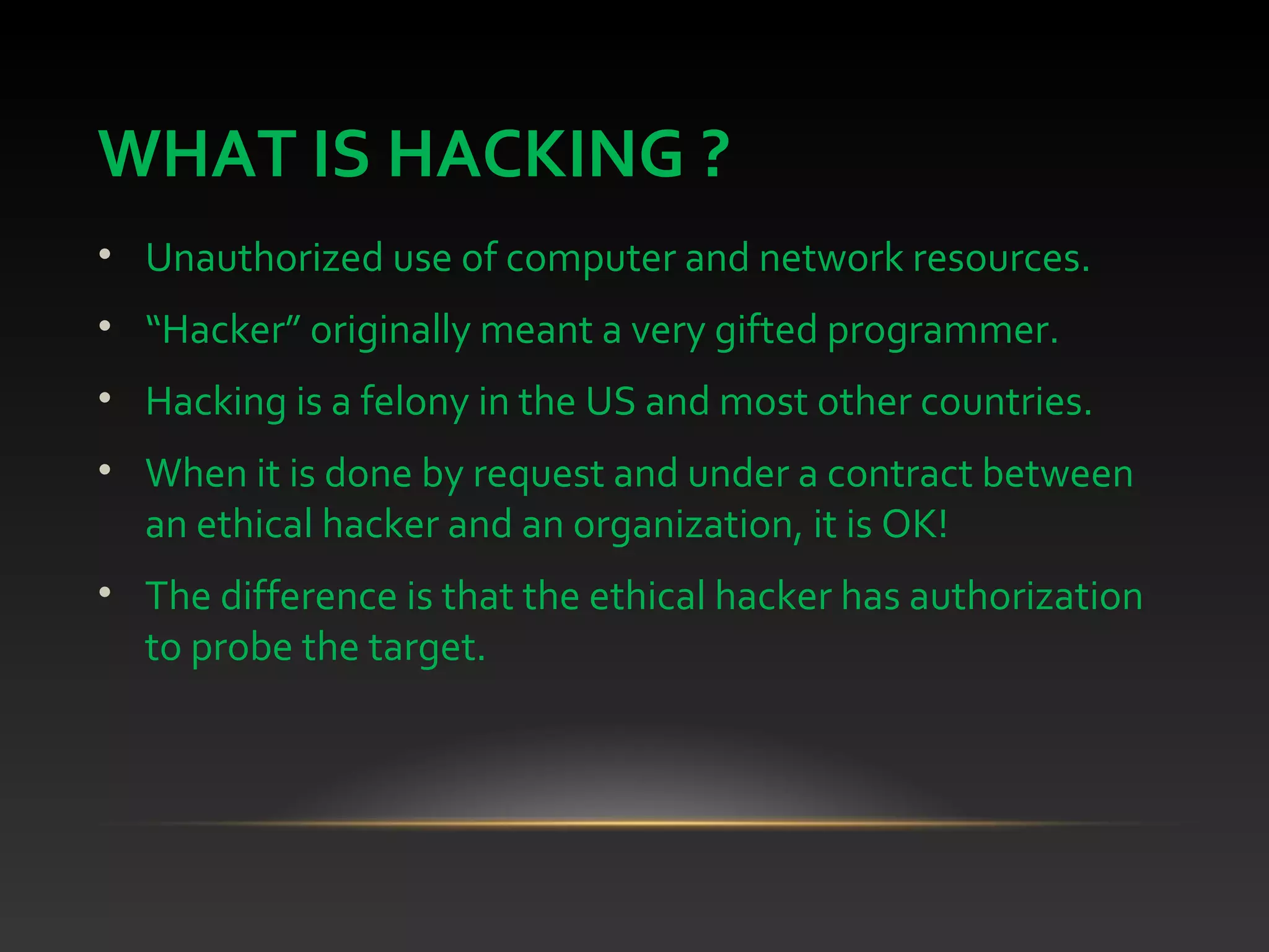 WHAT IS HACKING ?
• Unauthorized use of computer and network resources.
• “Hacker” originally meant a very gifted programmer.
• Hacking is a felony in the US and most other countries.
• When it is done by request and under a contract between
an ethical hacker and an organization, it is OK!
• The difference is that the ethical hacker has authorization
to probe the target.
 