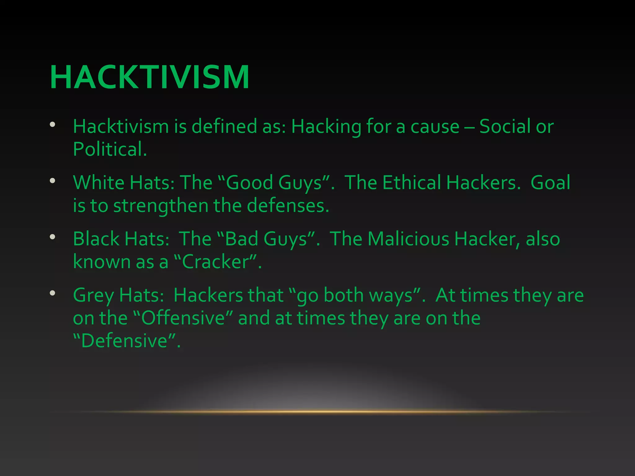 HACKTIVISM
• Hacktivism is defined as: Hacking for a cause – Social or
Political.
• White Hats: The “Good Guys”. The Ethical Hackers. Goal
is to strengthen the defenses.
• Black Hats: The “Bad Guys”. The Malicious Hacker, also
known as a “Cracker”.
• Grey Hats: Hackers that “go both ways”. At times they are
on the “Offensive” and at times they are on the
“Defensive”.
 