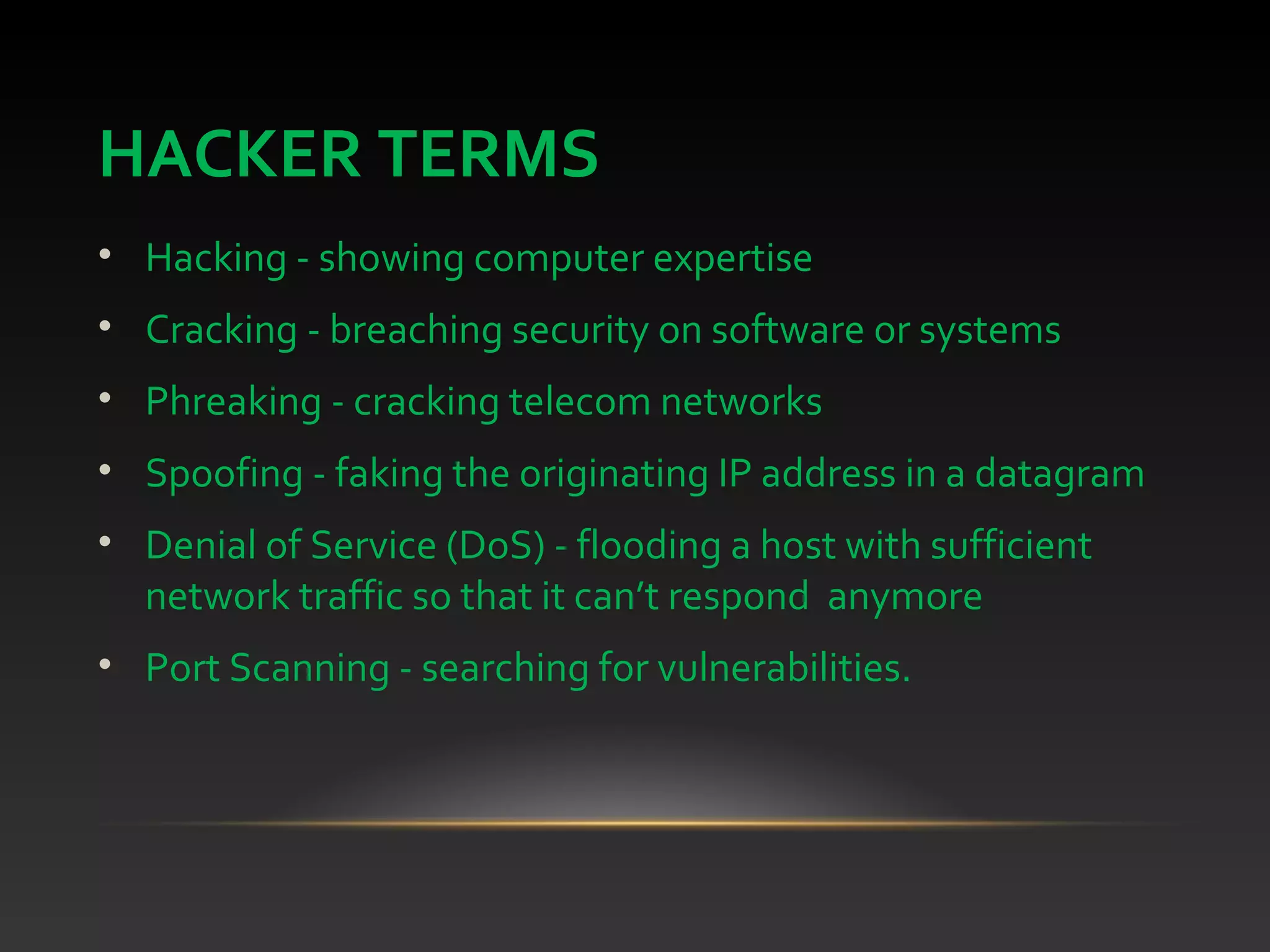 HACKER TERMS
• Hacking - showing computer expertise
• Cracking - breaching security on software or systems
• Phreaking - cracking telecom networks
• Spoofing - faking the originating IP address in a datagram
• Denial of Service (DoS) - flooding a host with sufficient
network traffic so that it can’t respond anymore
• Port Scanning - searching for vulnerabilities.
 
