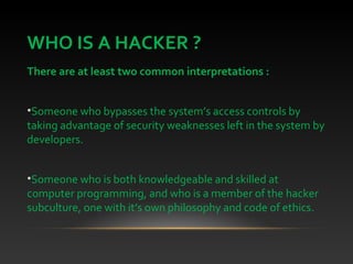 WHO IS A HACKER ?
There are at least two common interpretations :
•Someone who bypasses the system’s access controls by
taking advantage of security weaknesses left in the system by
developers.
•Someone who is both knowledgeable and skilled at
computer programming, and who is a member of the hacker
subculture, one with it’s own philosophy and code of ethics.
 