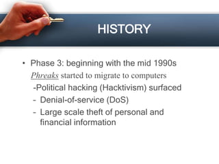 HISTORY 
• Phase 3: beginning with the mid 1990s 
Phreaks started to migrate to computers 
-Political hacking (Hacktivism) surfaced 
– Denial-of-service (DoS) 
– Large scale theft of personal and 
financial information 
 