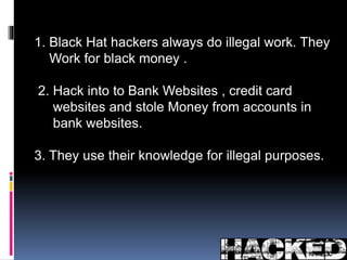 1. Black Hat hackers always do illegal work. They 
Work for black money . 
2. Hack into to Bank Websites , credit card 
websites and stole Money from accounts in 
bank websites. 
3. They use their knowledge for illegal purposes. 
 