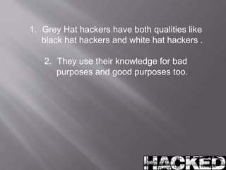 1. Grey Hat hackers have both qualities like 
black hat hackers and white hat hackers . 
2. They use their knowledge for bad 
purposes and good purposes too. 
 