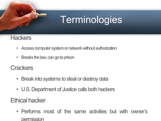 Terminologies 
Hackers 
• Access computer systemornetworkwithoutauthorization 
• Breaks thelaw; cango toprison 
Crackers 
• Break into systems to steal or destroy data 
• U.S.Department of Justice calls both hackers 
Ethical hacker 
• Performs most of the same activities but with owner’s 
permission 
 