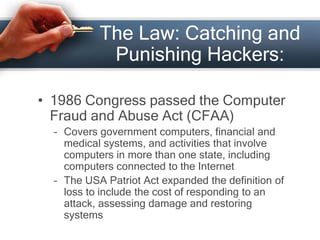 The Law: Catching and 
Punishing Hackers: 
• 1986 Congress passed the Computer 
Fraud and Abuse Act (CFAA) 
– Covers government computers, financial and 
medical systems, and activities that involve 
computers in more than one state, including 
computers connected to the Internet 
– The USA Patriot Act expanded the definition of 
loss to include the cost of responding to an 
attack, assessing damage and restoring 
systems 
 