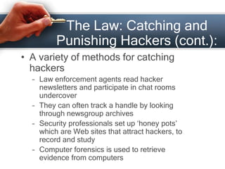 The Law: Catching and 
Punishing Hackers (cont.): 
• A variety of methods for catching 
hackers 
– Law enforcement agents read hacker 
newsletters and participate in chat rooms 
undercover 
– They can often track a handle by looking 
through newsgroup archives 
– Security professionals set up ‘honey pots’ 
which are Web sites that attract hackers, to 
record and study 
– Computer forensics is used to retrieve 
evidence from computers 
 