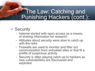 The Law: Catching and 
Punishing Hackers (cont.): 
• Security 
– Internet started with open access as a means 
of sharing information for research 
– Attitudes about security were slow to catch up 
with the risks 
– Firewalls are used to monitor and filter out 
communication from untrusted sites or that fit a 
profile of suspicious activity 
– Security is often playing catch-up to hackers as 
new vulnerabilities are discovered and 
exploited 
 