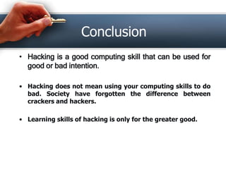 Conclusion 
• Hacking is a good computing skill that can be used for 
good or bad intention. 
• Hacking does not mean using your computing skills to do 
bad. Society have forgotten the difference between 
crackers and hackers. 
• Learning skills of hacking is only for the greater good. 
 