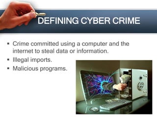 DEFINING CYBER CRIME 
 Crime committed using a computer and the 
internet to steal data or information. 
 Illegal imports. 
 Malicious programs. 
 