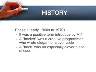 HISTORY 
• Phase 1: early 1960s to 1970s 
– It was a positive term introduce by MIT 
– A "hacker" was a creative programmer 
who wrote elegant or clever code 
– A "hack" was an especially clever piece 
of code 
 