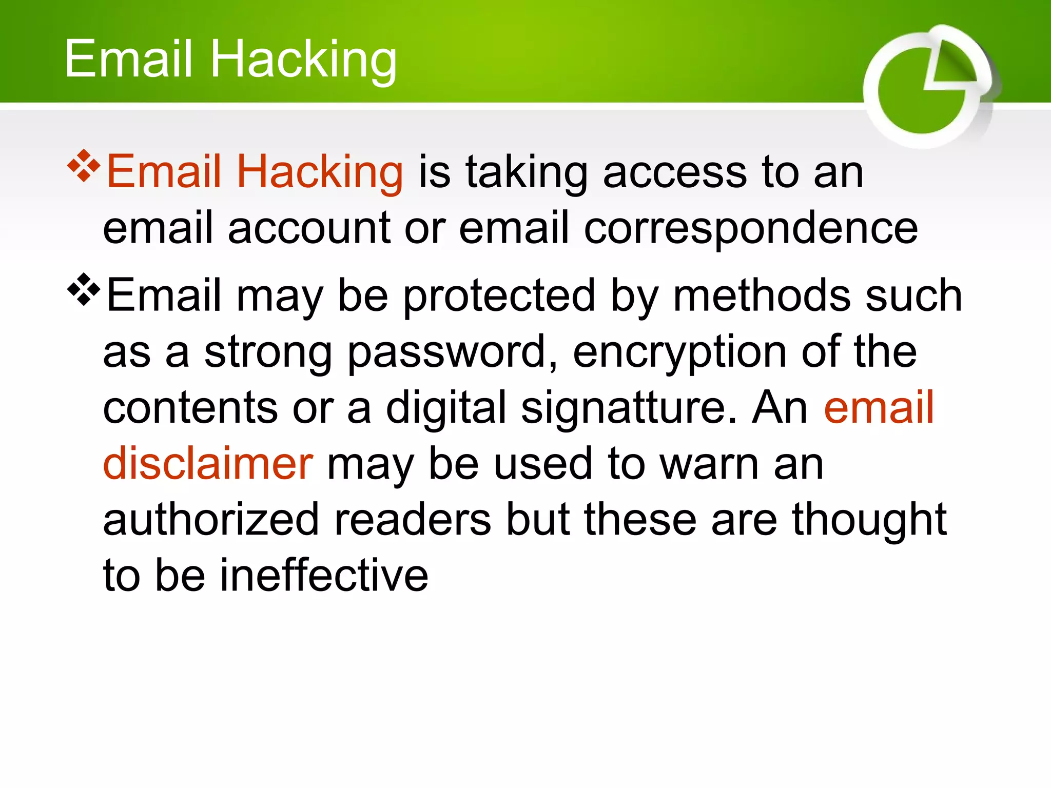 Email Hacking
Email Hacking is taking access to an
email account or email correspondence
Email may be protected by methods such
as a strong password, encryption of the
contents or a digital signatture. An email
disclaimer may be used to warn an
authorized readers but these are thought
to be ineffective
 