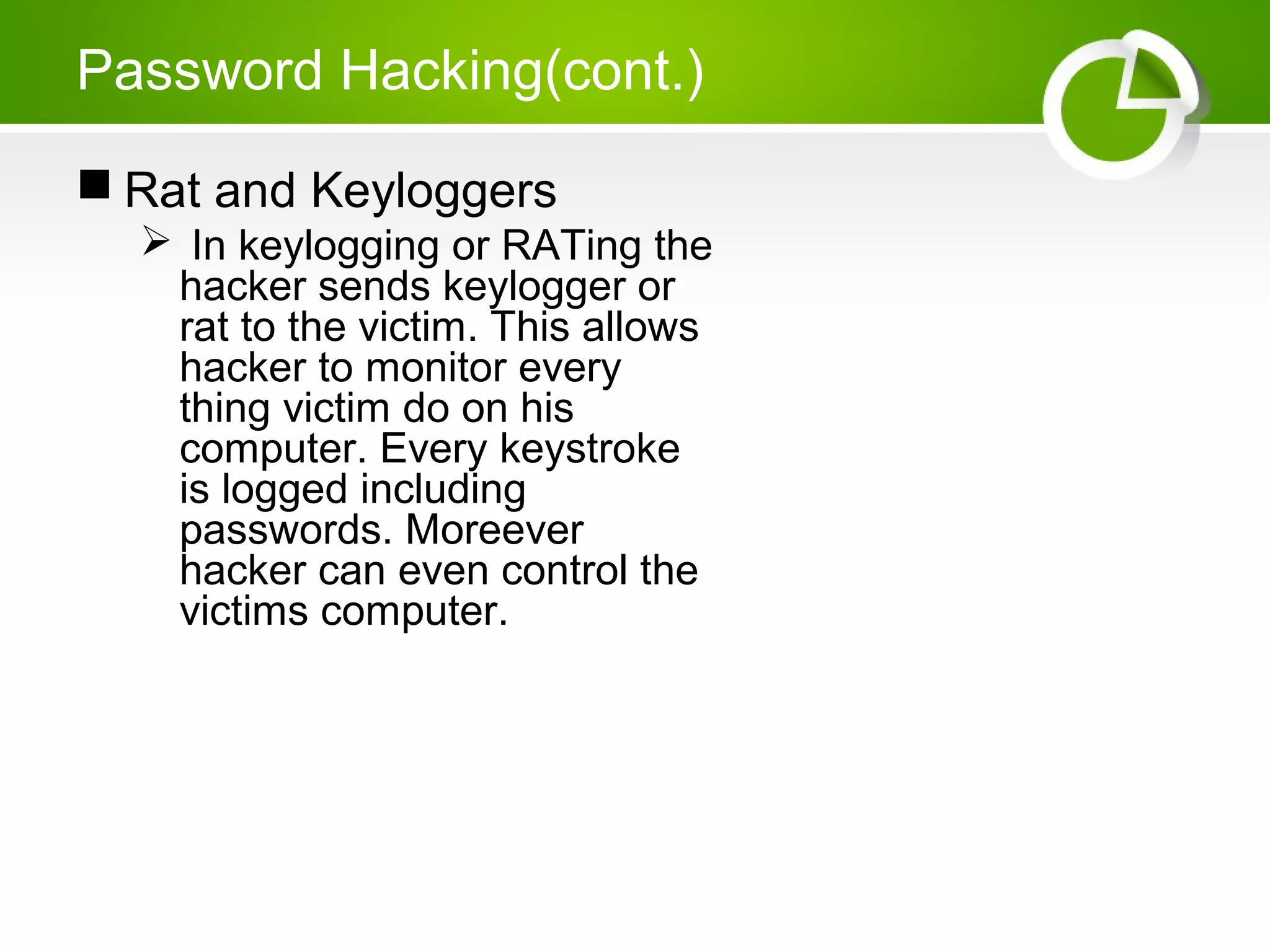 Password Hacking(cont.)
 Rat and Keyloggers
 In keylogging or RATing the
hacker sends keylogger or
rat to the victim. This allows
hacker to monitor every
thing victim do on his
computer. Every keystroke
is logged including
passwords. Moreever
hacker can even control the
victims computer.
 