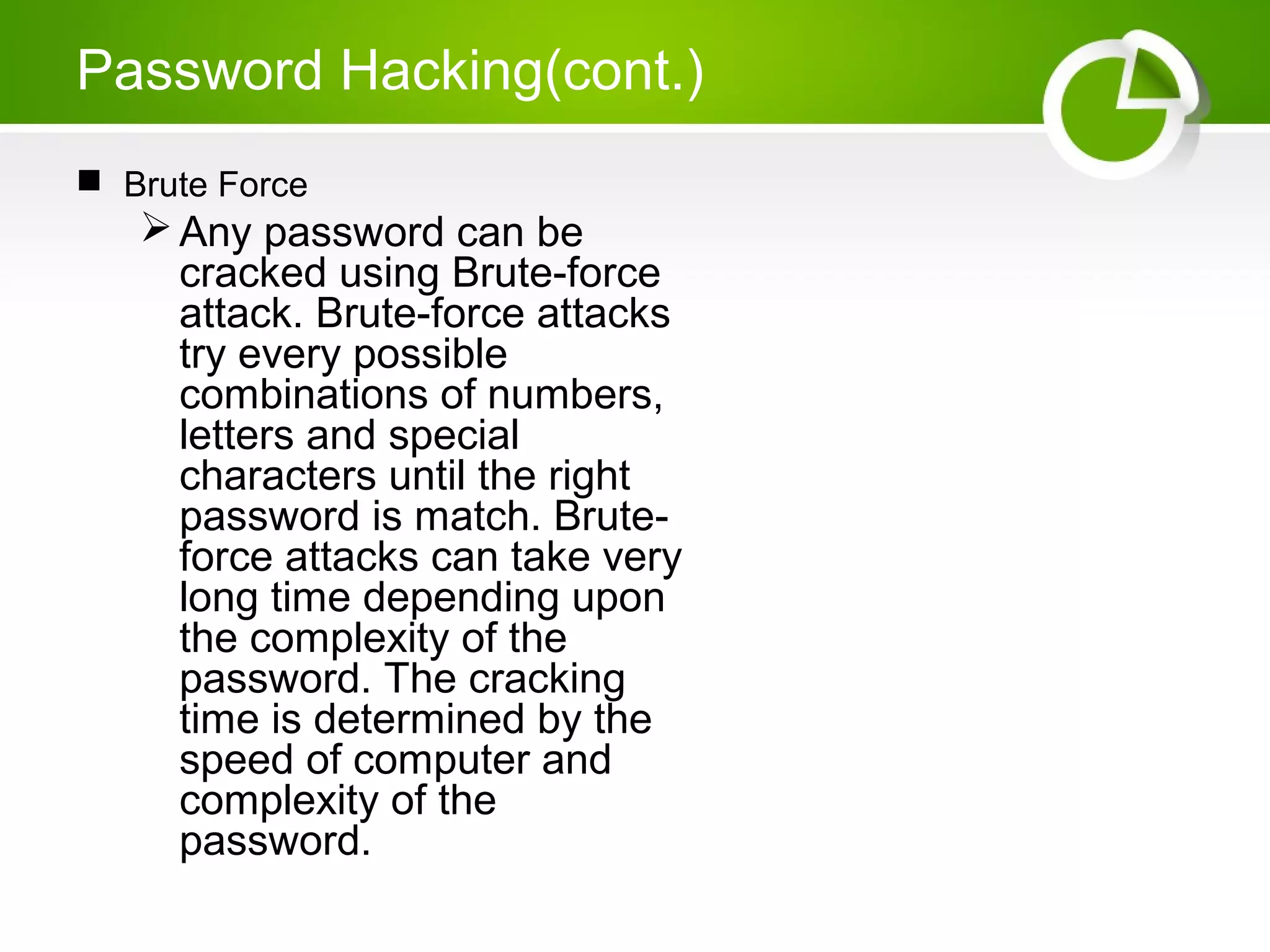 Password Hacking(cont.)
 Brute Force
Any password can be
cracked using Brute-force
attack. Brute-force attacks
try every possible
combinations of numbers,
letters and special
characters until the right
password is match. Brute-
force attacks can take very
long time depending upon
the complexity of the
password. The cracking
time is determined by the
speed of computer and
complexity of the
password.
 