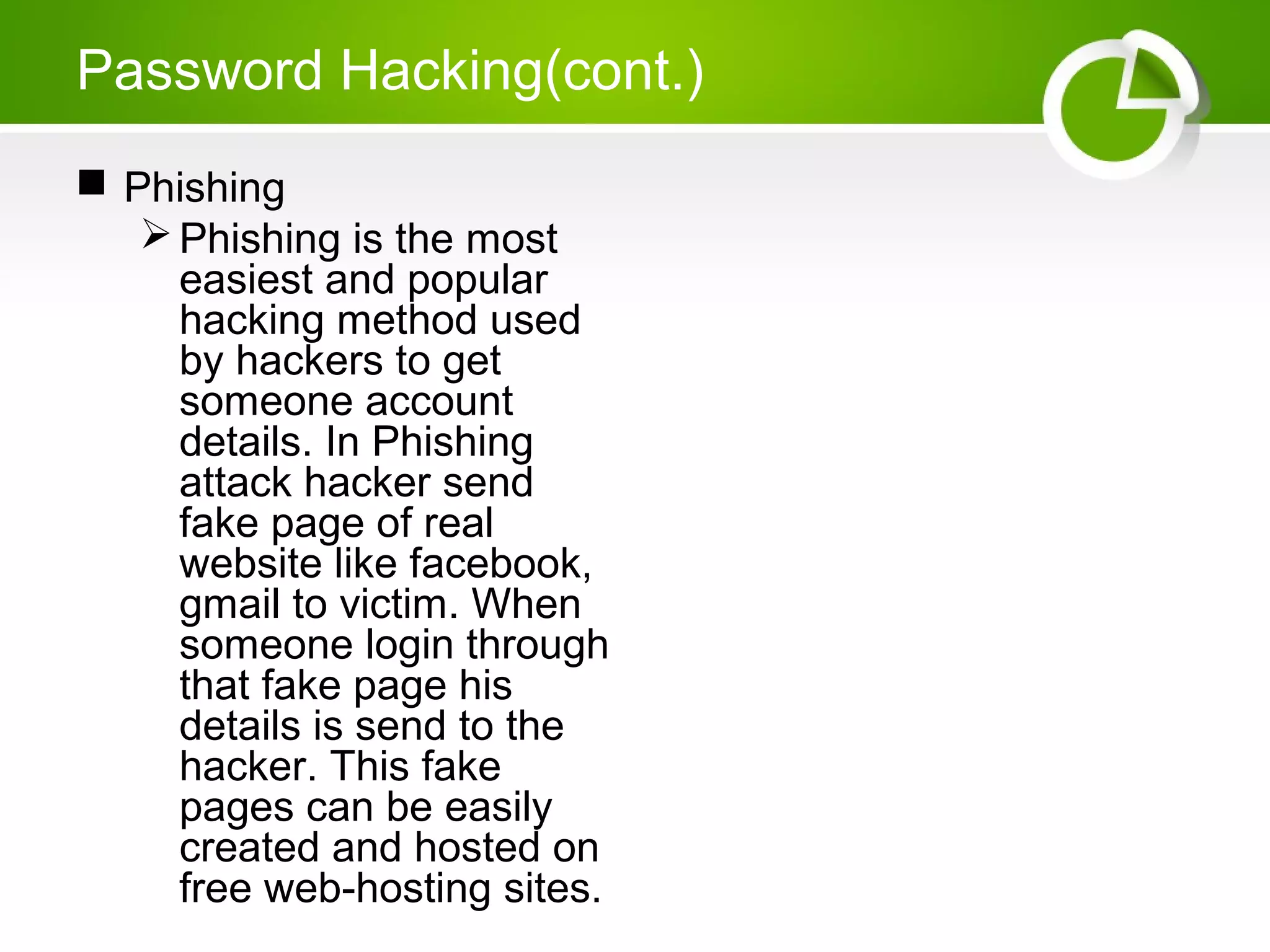 Password Hacking(cont.)
 Phishing
Phishing is the most
easiest and popular
hacking method used
by hackers to get
someone account
details. In Phishing
attack hacker send
fake page of real
website like facebook,
gmail to victim. When
someone login through
that fake page his
details is send to the
hacker. This fake
pages can be easily
created and hosted on
free web-hosting sites.
 