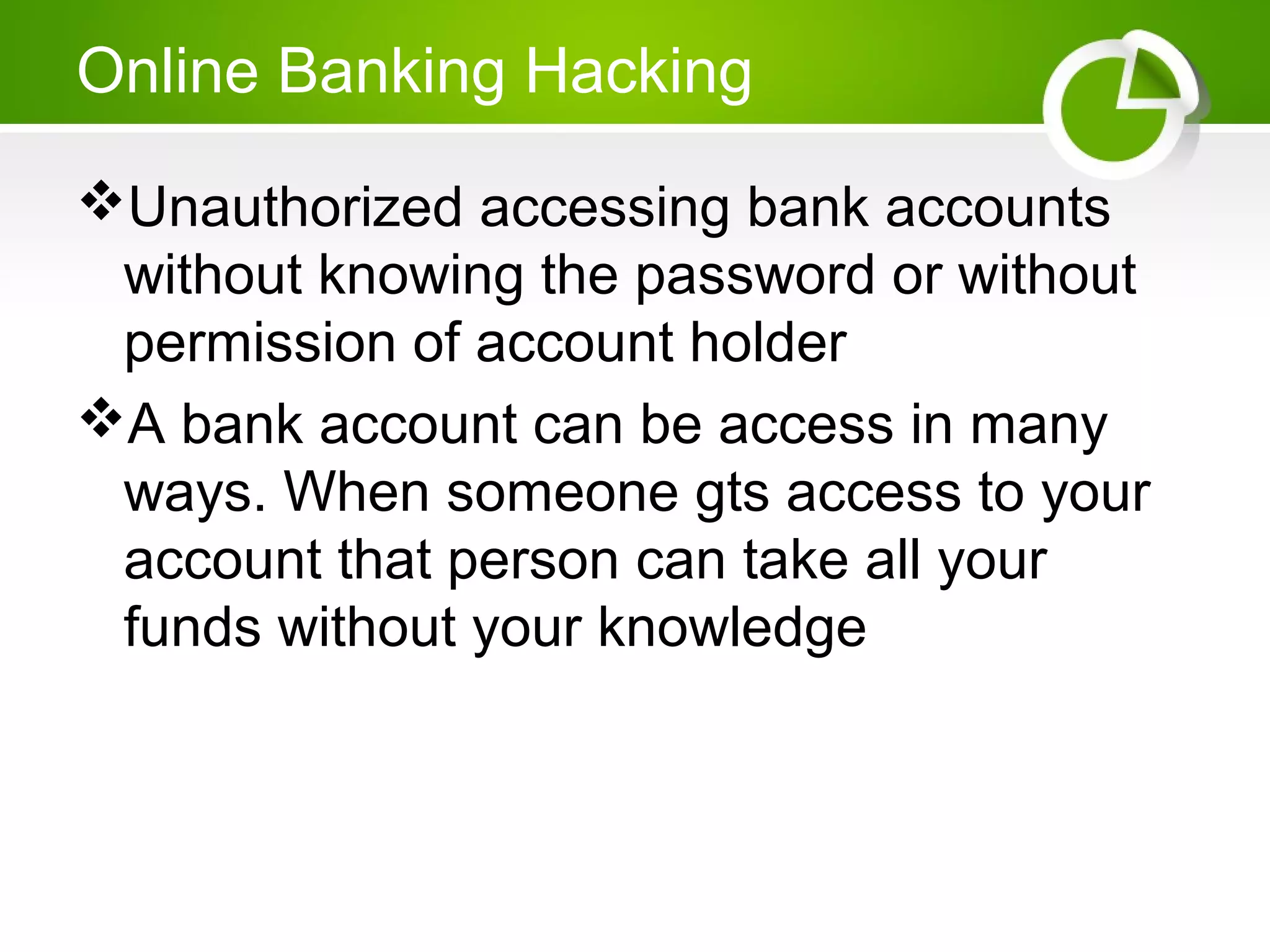 Online Banking Hacking
Unauthorized accessing bank accounts
without knowing the password or without
permission of account holder
A bank account can be access in many
ways. When someone gts access to your
account that person can take all your
funds without your knowledge
 