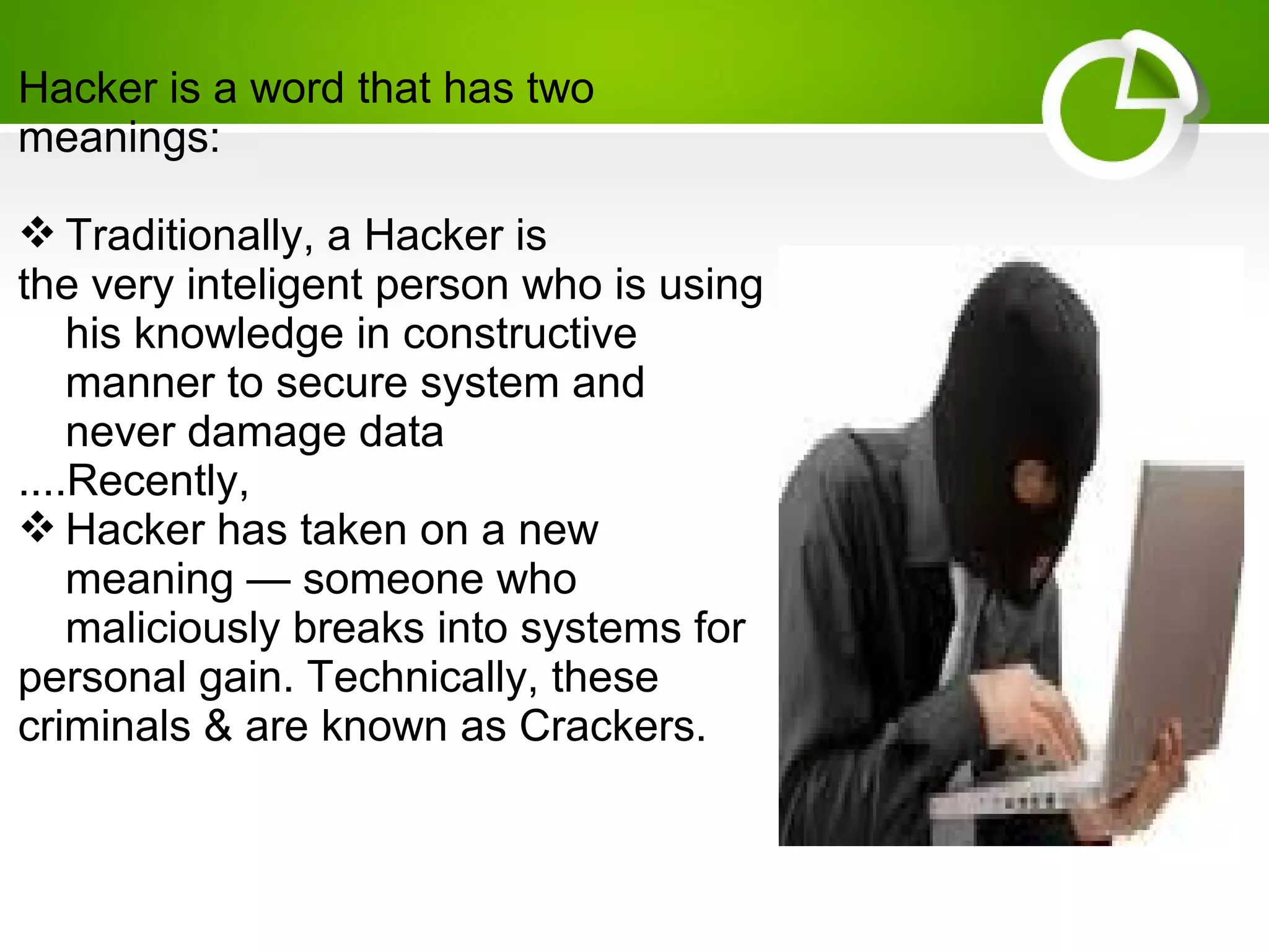 Hacker is a word that has two
meanings:
 Traditionally, a Hacker is
the very inteligent person who is using
his knowledge in constructive
manner to secure system and
never damage data
....Recently,
 Hacker has taken on a new
meaning — someone who
maliciously breaks into systems for
personal gain. Technically, these
criminals & are known as Crackers.
 