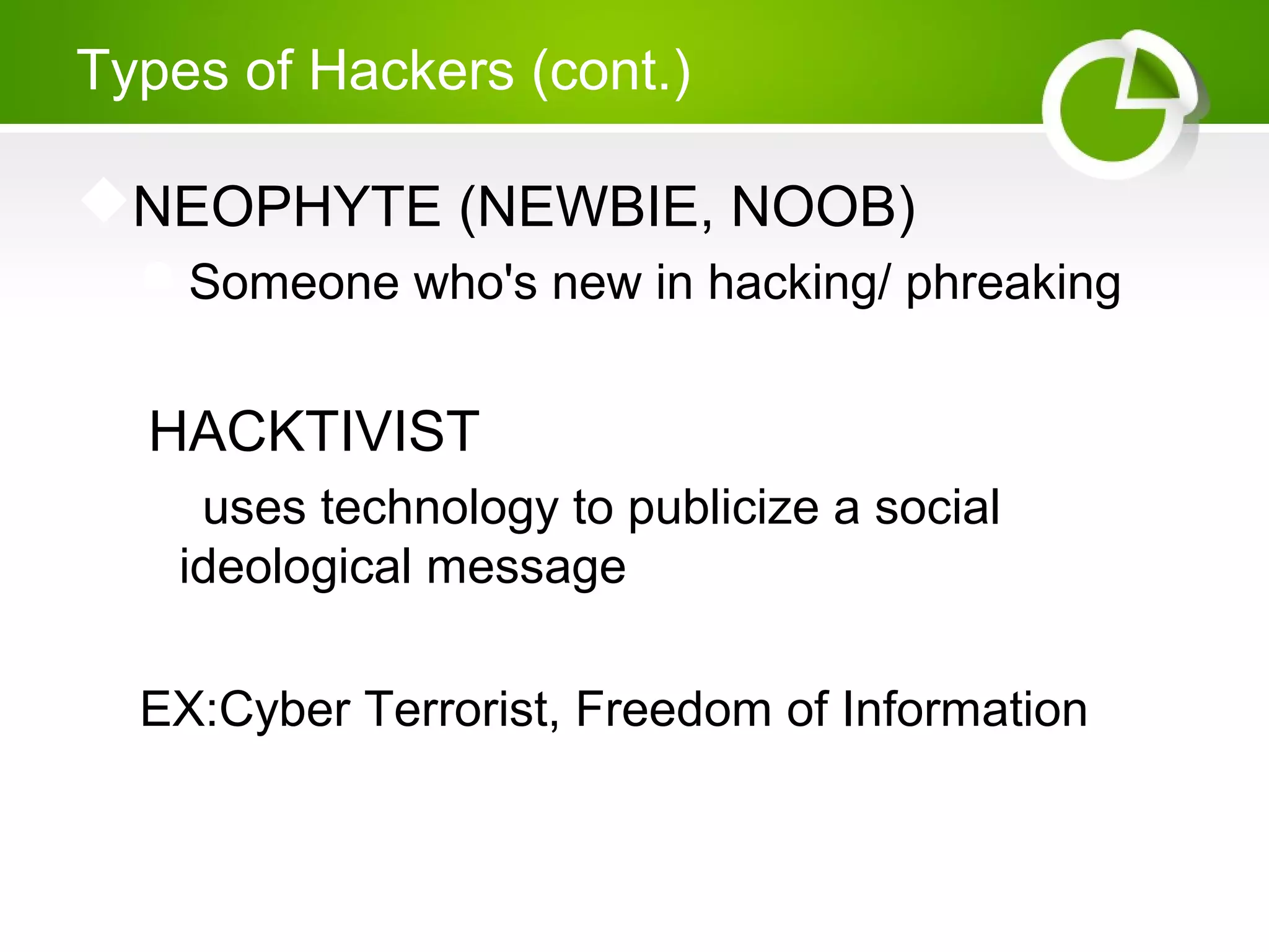 Types of Hackers (cont.)
NEOPHYTE (NEWBIE, NOOB)
Someone who's new in hacking/ phreaking
 HACKTIVIST
 uses technology to publicize a social
ideological message
EX:Cyber Terrorist, Freedom of Information
 