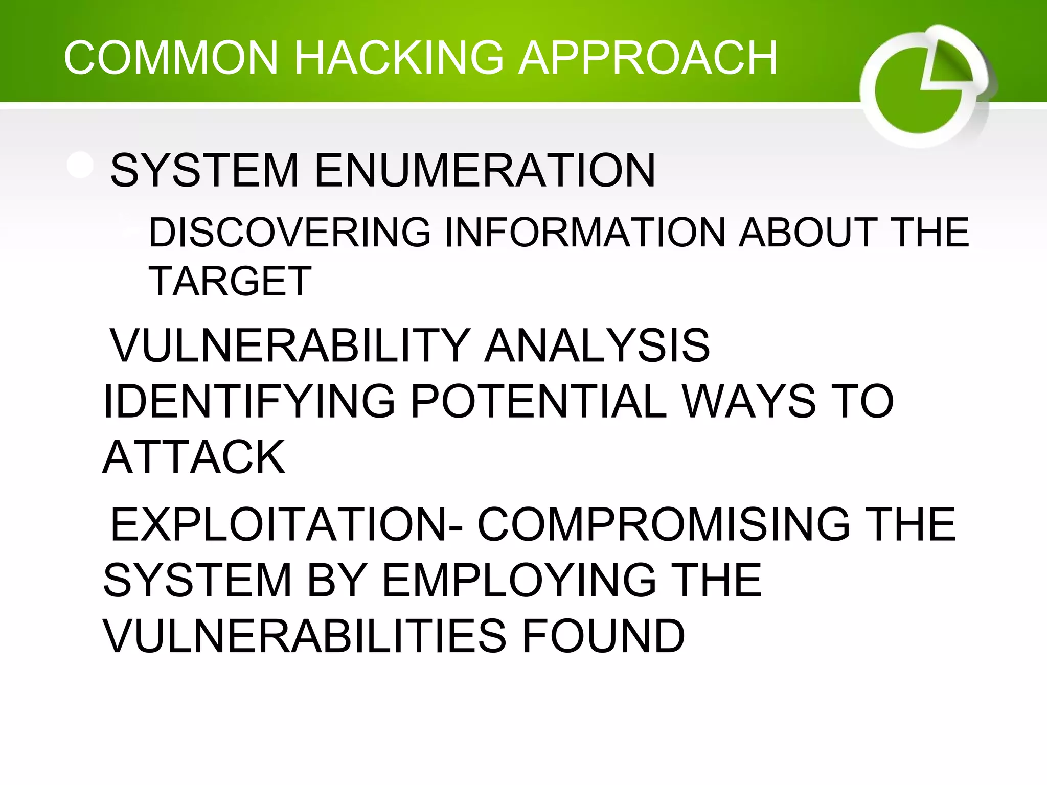 COMMON HACKING APPROACH
SYSTEM ENUMERATION
DISCOVERING INFORMATION ABOUT THE
TARGET
VULNERABILITY ANALYSIS
IDENTIFYING POTENTIAL WAYS TO
ATTACK
EXPLOITATION- COMPROMISING THE
SYSTEM BY EMPLOYING THE
VULNERABILITIES FOUND
 