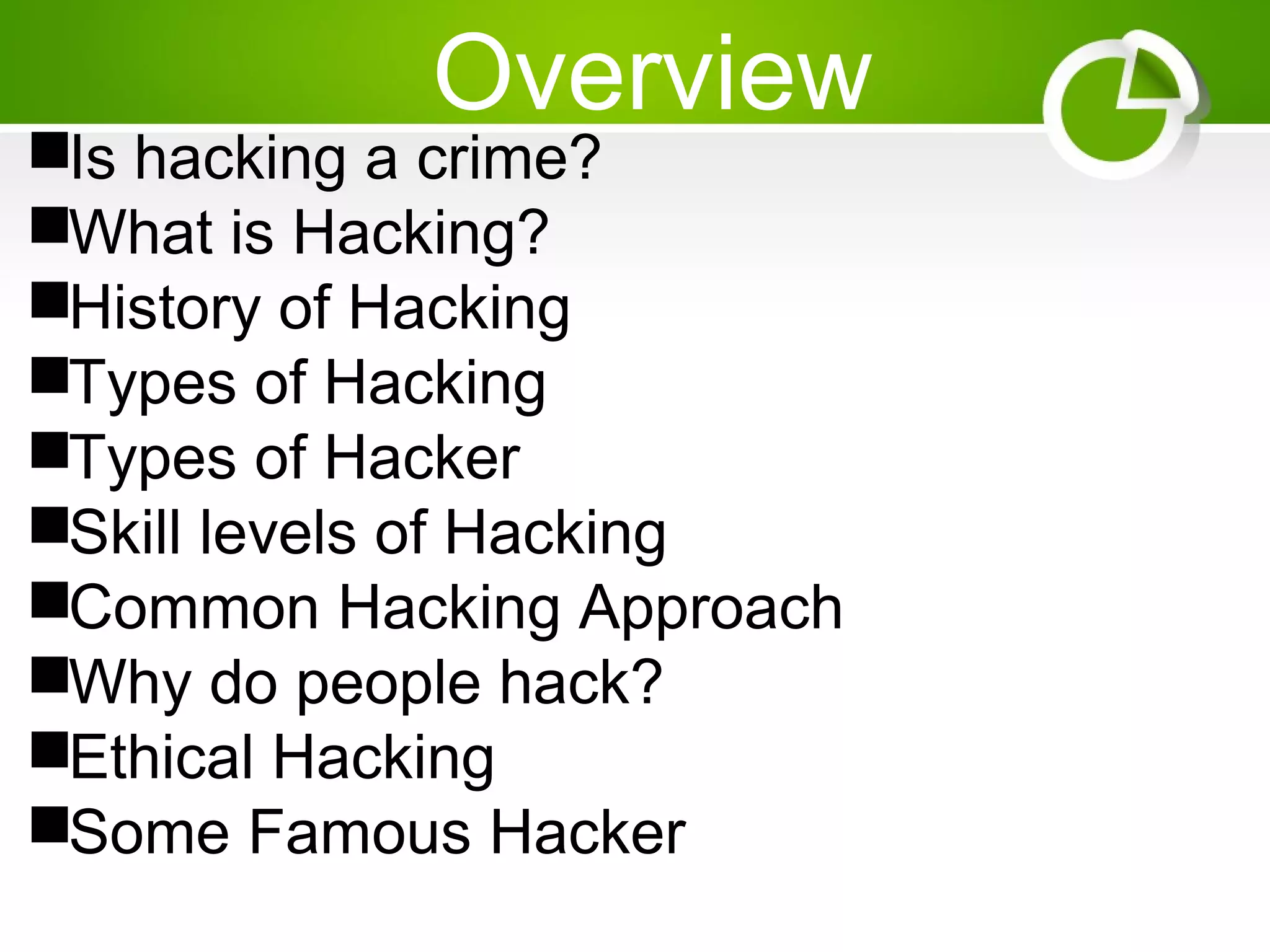 Overview
Is hacking a crime?
What is Hacking?
History of Hacking
Types of Hacking
Types of Hacker
Skill levels of Hacking
Common Hacking Approach
Why do people hack?
Ethical Hacking
Some Famous Hacker
 