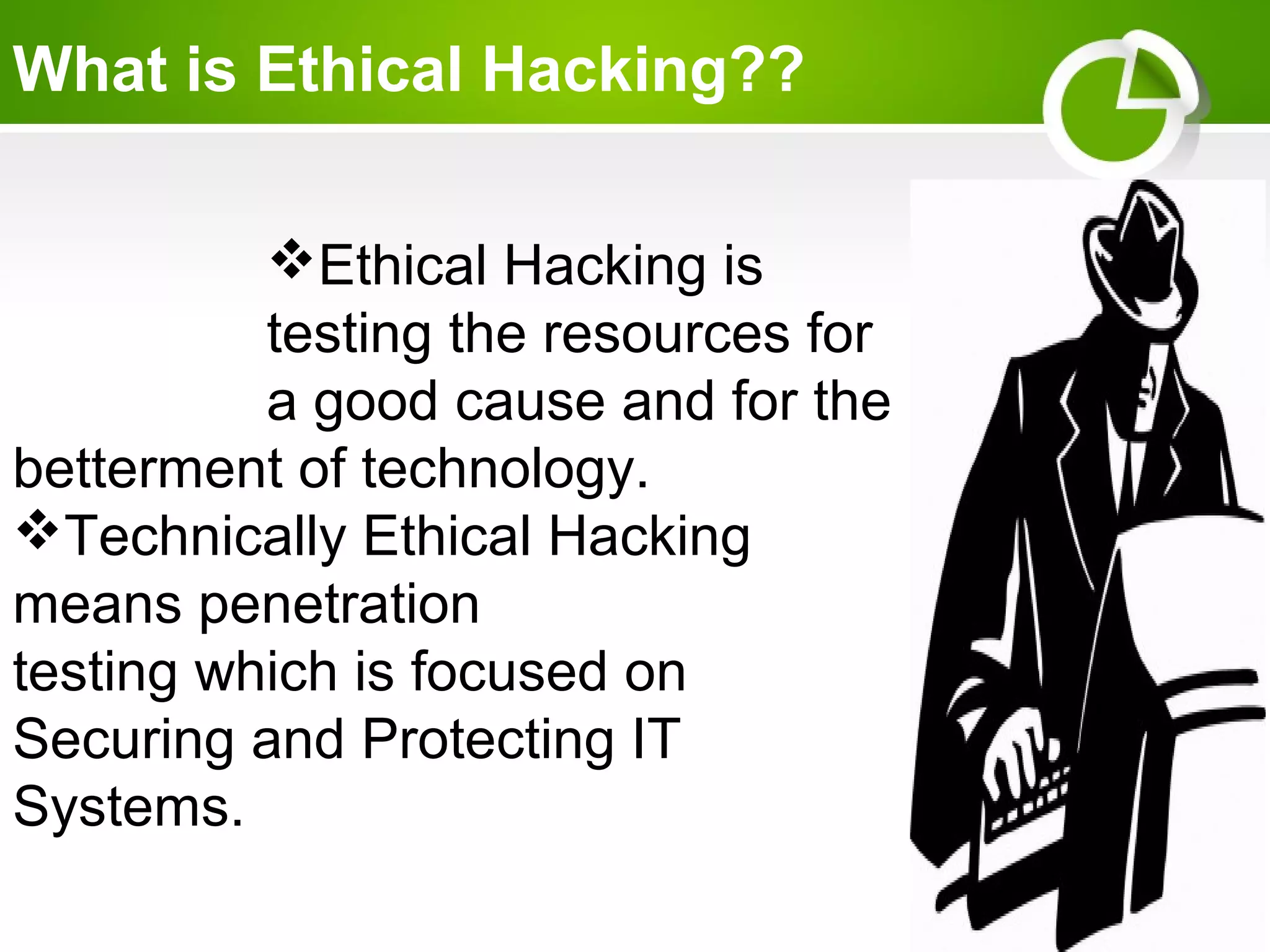 What is Ethical Hacking??
Ethical Hacking is
testing the resources for
a good cause and for the
betterment of technology.
Technically Ethical Hacking
means penetration
testing which is focused on
Securing and Protecting IT
Systems.
 