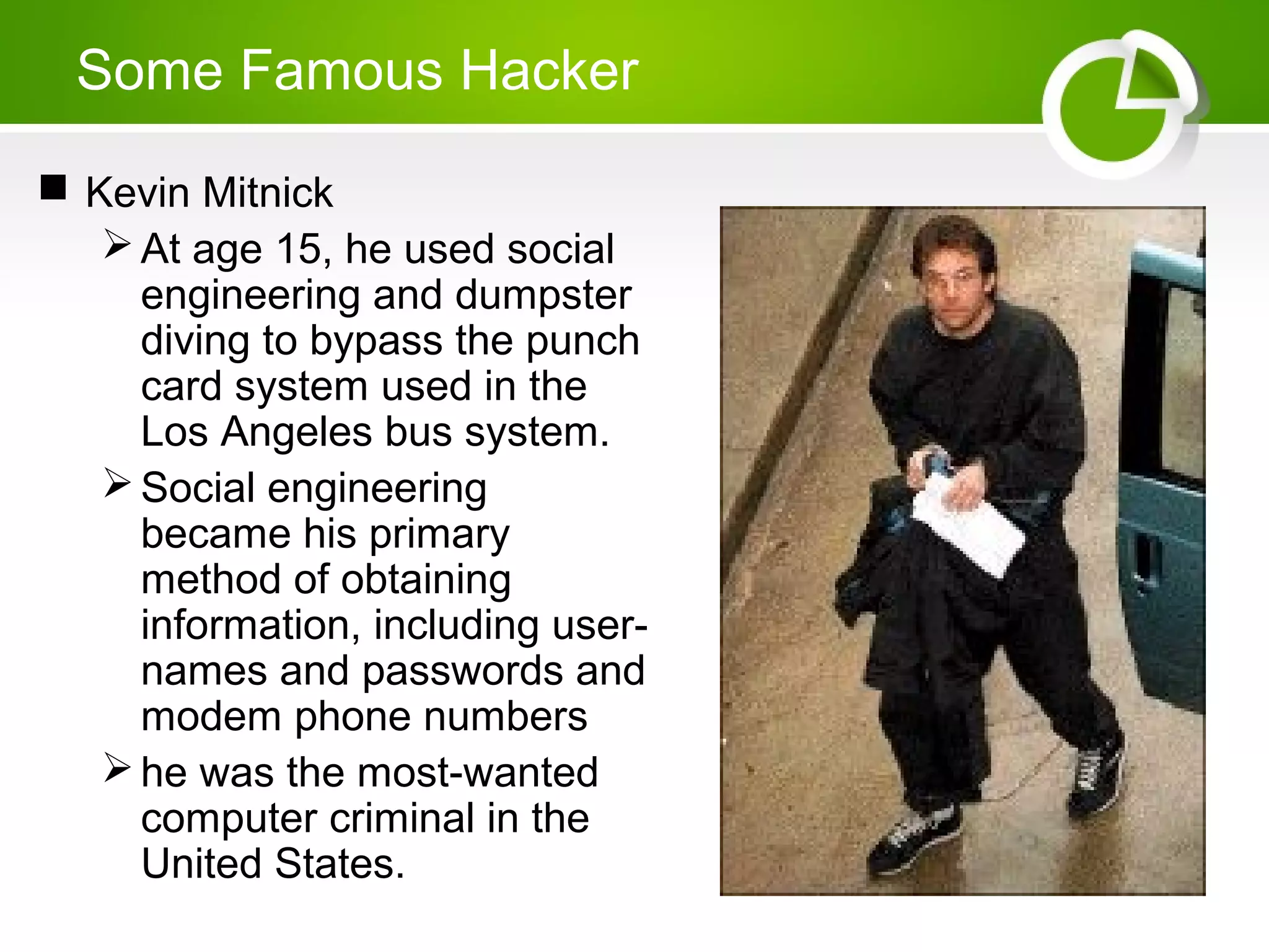 Some Famous Hacker
 Kevin Mitnick
At age 15, he used social
engineering and dumpster
diving to bypass the punch
card system used in the
Los Angeles bus system.
Social engineering
became his primary
method of obtaining
information, including user-
names and passwords and
modem phone numbers
he was the most-wanted
computer criminal in the
United States.
 