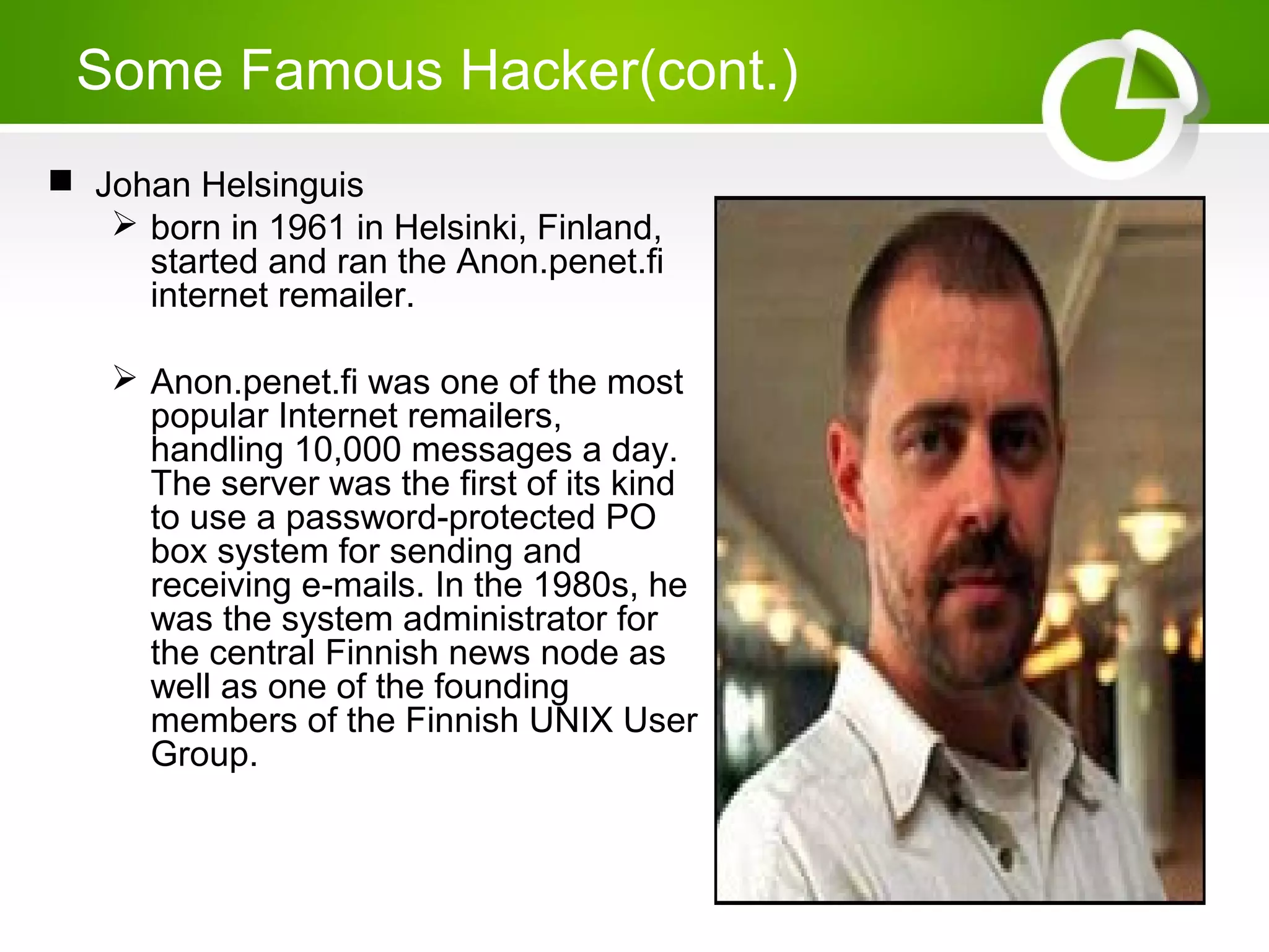 Some Famous Hacker(cont.)
 Johan Helsinguis
 born in 1961 in Helsinki, Finland,
started and ran the Anon.penet.fi
internet remailer.
 Anon.penet.fi was one of the most
popular Internet remailers,
handling 10,000 messages a day.
The server was the first of its kind
to use a password-protected PO
box system for sending and
receiving e-mails. In the 1980s, he
was the system administrator for
the central Finnish news node as
well as one of the founding
members of the Finnish UNIX User
Group.
 