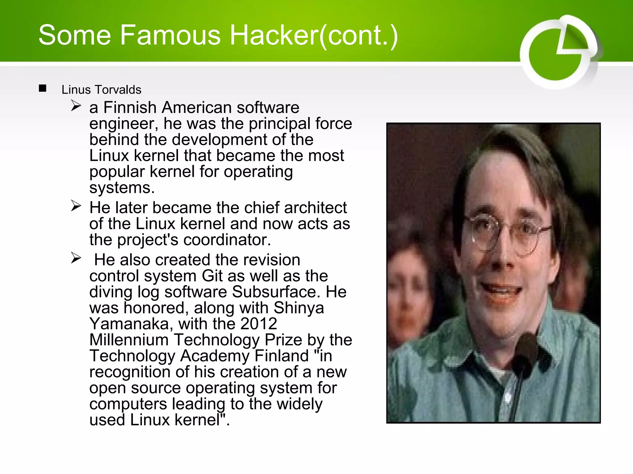 Some Famous Hacker(cont.)
 Linus Torvalds
 a Finnish American software
engineer, he was the principal force
behind the development of the
Linux kernel that became the most
popular kernel for operating
systems.
 He later became the chief architect
of the Linux kernel and now acts as
the project's coordinator.
 He also created the revision
control system Git as well as the
diving log software Subsurface. He
was honored, along with Shinya
Yamanaka, with the 2012
Millennium Technology Prize by the
Technology Academy Finland "in
recognition of his creation of a new
open source operating system for
computers leading to the widely
used Linux kernel".
 