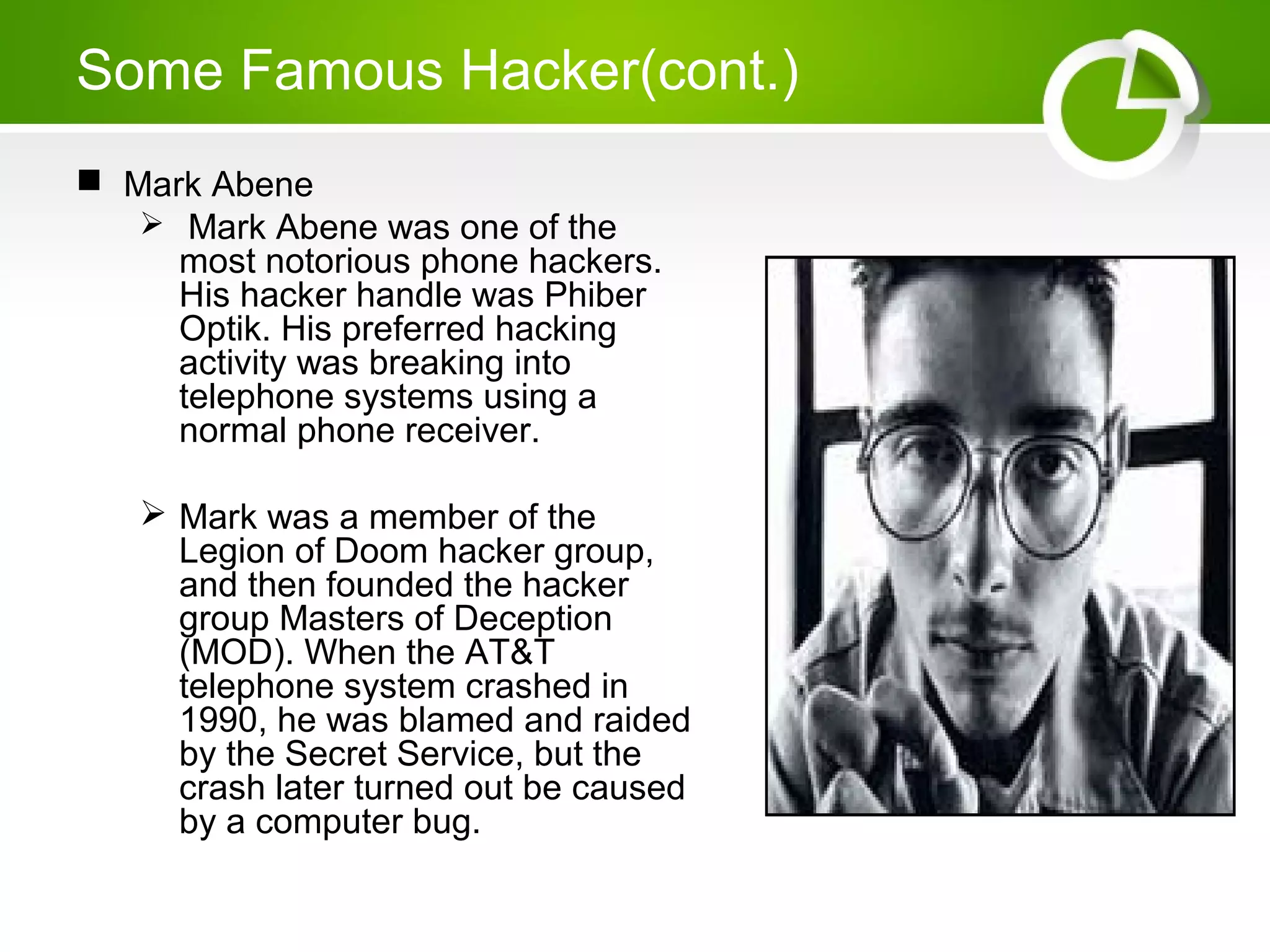Some Famous Hacker(cont.)
 Mark Abene
 Mark Abene was one of the
most notorious phone hackers.
His hacker handle was Phiber
Optik. His preferred hacking
activity was breaking into
telephone systems using a
normal phone receiver.
 Mark was a member of the
Legion of Doom hacker group,
and then founded the hacker
group Masters of Deception
(MOD). When the AT&T
telephone system crashed in
1990, he was blamed and raided
by the Secret Service, but the
crash later turned out be caused
by a computer bug.
 