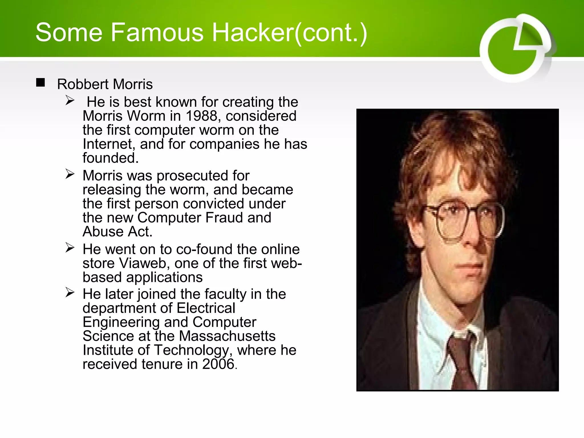 Some Famous Hacker(cont.)
 Robbert Morris
 He is best known for creating the
Morris Worm in 1988, considered
the first computer worm on the
Internet, and for companies he has
founded.
 Morris was prosecuted for
releasing the worm, and became
the first person convicted under
the new Computer Fraud and
Abuse Act.
 He went on to co-found the online
store Viaweb, one of the first web-
based applications
 He later joined the faculty in the
department of Electrical
Engineering and Computer
Science at the Massachusetts
Institute of Technology, where he
received tenure in 2006.
 