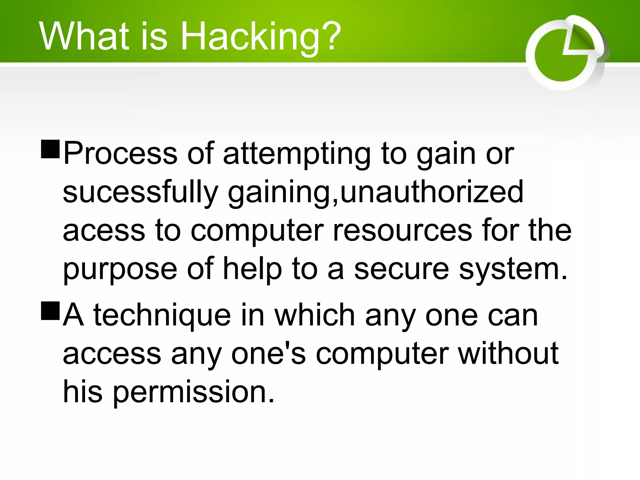What is Hacking?
Process of attempting to gain or
sucessfully gaining,unauthorized
acess to computer resources for the
purpose of help to a secure system.
A technique in which any one can
access any one's computer without
his permission.
 
