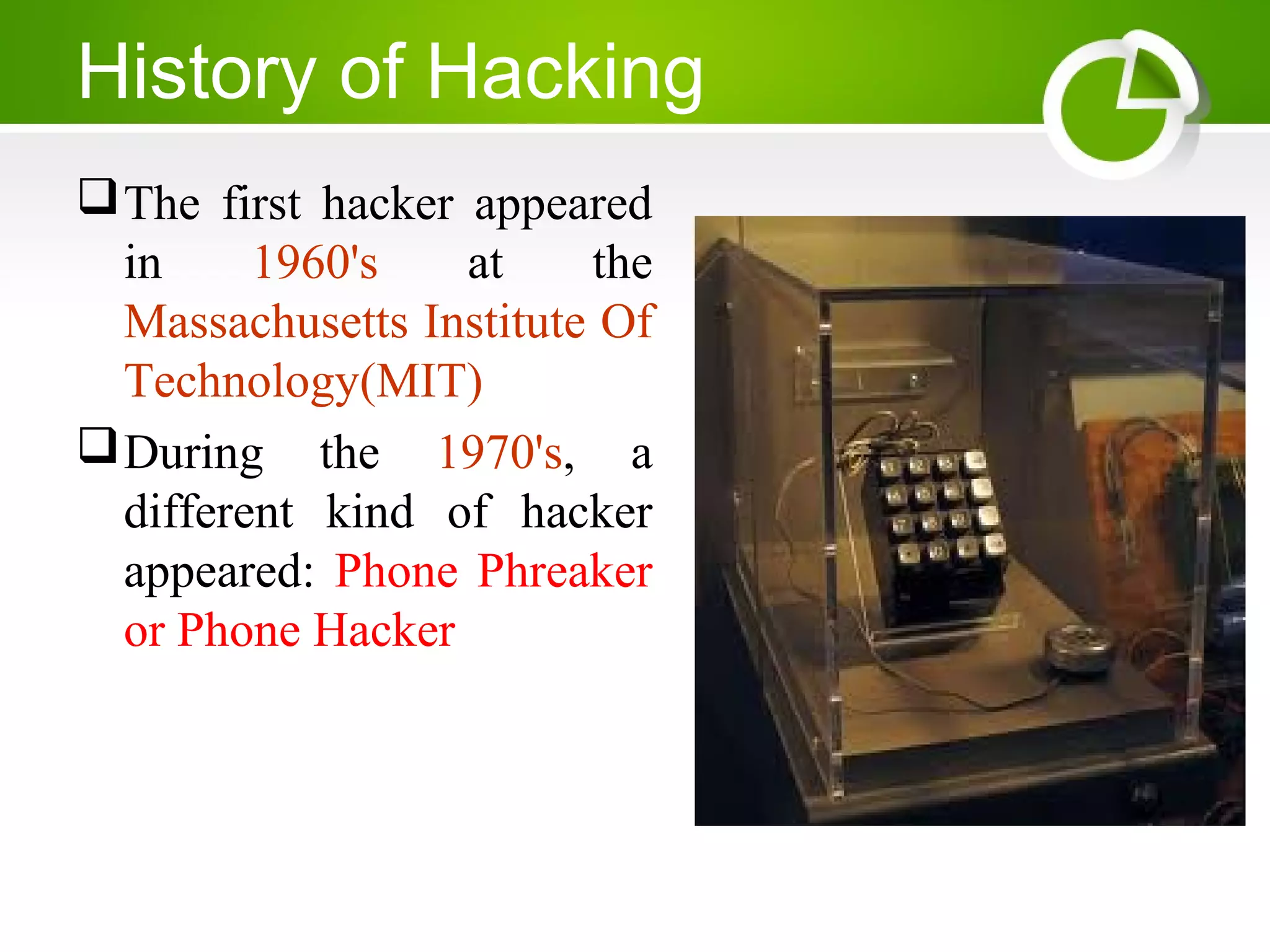 History of Hacking
The first hacker appeared
in 1960's at the
Massachusetts Institute Of
Technology(MIT)
During the 1970's, a
different kind of hacker
appeared: Phone Phreaker
or Phone Hacker
 
