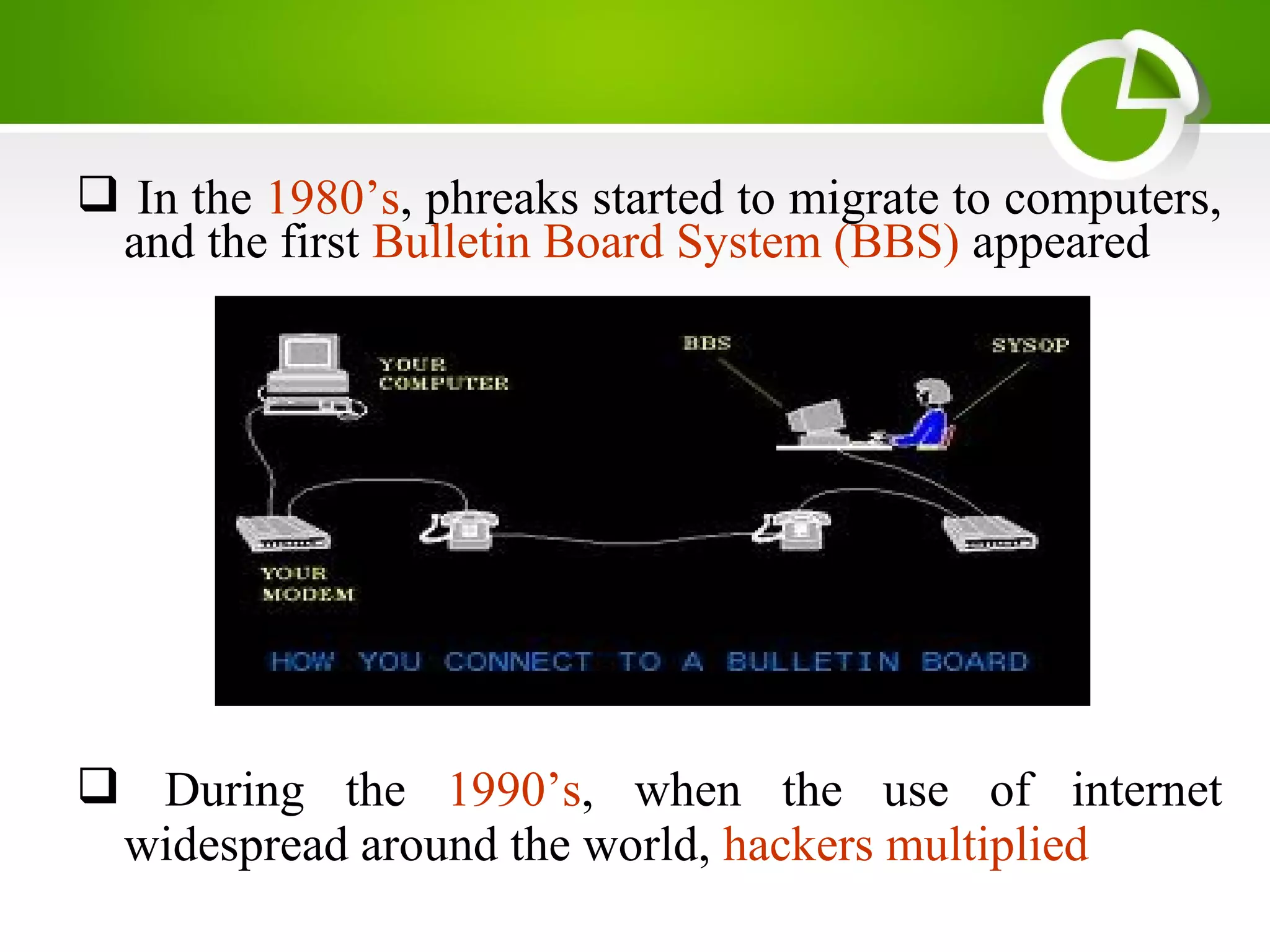  In the 1980’s, phreaks started to migrate to computers,
and the first Bulletin Board System (BBS) appeared
 During the 1990’s, when the use of internet
widespread around the world, hackers multiplied
 