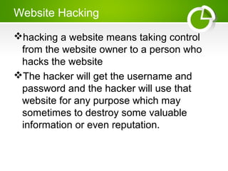 Website Hacking
hacking a website means taking control
from the website owner to a person who
hacks the website
The hacker will get the username and
password and the hacker will use that
website for any purpose which may
sometimes to destroy some valuable
information or even reputation.
 