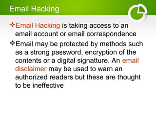 Email Hacking
Email Hacking is taking access to an
email account or email correspondence
Email may be protected by methods such
as a strong password, encryption of the
contents or a digital signatture. An email
disclaimer may be used to warn an
authorized readers but these are thought
to be ineffective
 