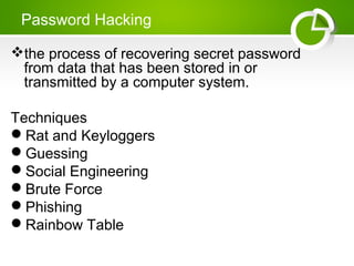 Password Hacking
the process of recovering secret password
from data that has been stored in or
transmitted by a computer system.
Techniques
Rat and Keyloggers
Guessing
Social Engineering
Brute Force
Phishing
Rainbow Table
 