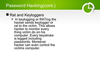 Password Hacking(cont.)
 Rat and Keyloggers
 In keylogging or RATing the
hacker sends keylogger or
rat to the victim. This allows
hacker to monitor every
thing victim do on his
computer. Every keystroke
is logged including
passwords. Moreever
hacker can even control the
victims computer.
 