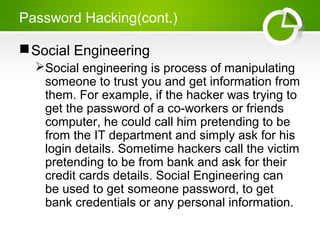 Password Hacking(cont.)
Social Engineering
Social engineering is process of manipulating
someone to trust you and get information from
them. For example, if the hacker was trying to
get the password of a co-workers or friends
computer, he could call him pretending to be
from the IT department and simply ask for his
login details. Sometime hackers call the victim
pretending to be from bank and ask for their
credit cards details. Social Engineering can
be used to get someone password, to get
bank credentials or any personal information.
 