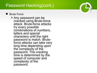 Password Hacking(cont.)
 Brute Force
Any password can be
cracked using Brute-force
attack. Brute-force attacks
try every possible
combinations of numbers,
letters and special
characters until the right
password is match. Brute-
force attacks can take very
long time depending upon
the complexity of the
password. The cracking
time is determined by the
speed of computer and
complexity of the
password.
 